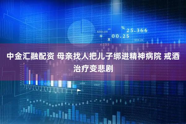 中金汇融配资 母亲找人把儿子绑进精神病院 戒酒治疗变悲剧