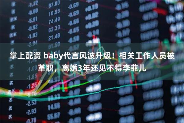 掌上配资 baby代言风波升级！相关工作人员被革职，离婚3年还见不得李菲儿