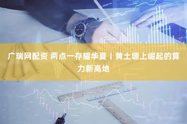 广瑞网配资 两点一存耀华夏丨黄土塬上崛起的算力新高地