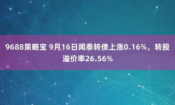 9688策略宝 9月16日闻泰转债上涨0.16%，转股溢价率26.56%