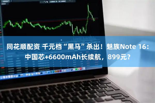 同花顺配资 千元档“黑马”杀出！魅族Note 16：中国芯+6600mAh长续航，899元？