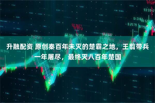 升融配资 原创秦百年未灭的楚霸之地，王翦带兵一年屠尽，最终灭八百年楚国