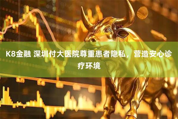 K8金融 深圳付大医院尊重患者隐私，营造安心诊疗环境