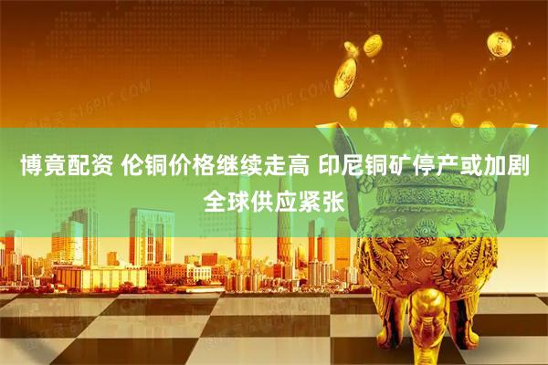 博竟配资 伦铜价格继续走高 印尼铜矿停产或加剧全球供应紧张