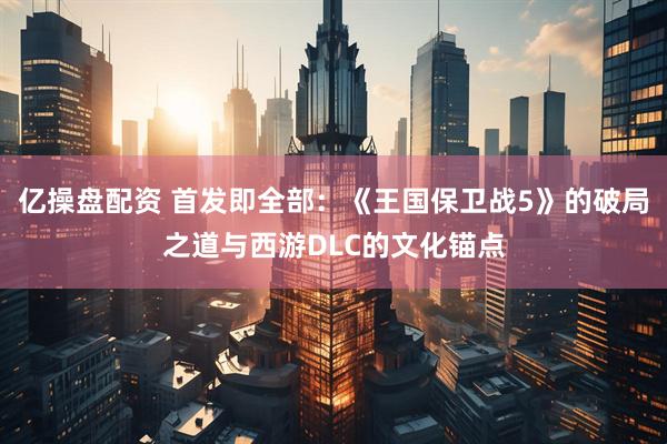 亿操盘配资 首发即全部：《王国保卫战5》的破局之道与西游DLC的文化锚点