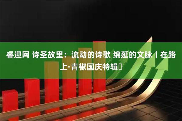 睿迎网 诗圣故里：流动的诗歌 绵延的文脉丨在路上·青椒国庆特辑⑮