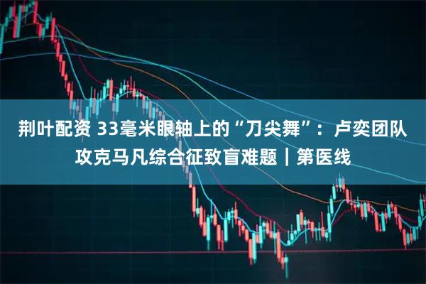 荆叶配资 33毫米眼轴上的“刀尖舞”：卢奕团队攻克马凡综合征致盲难题｜第医线