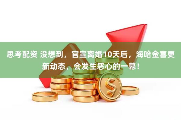 思考配资 没想到，官宣离婚10天后，海哈金喜更新动态，会发生恶心的一幕！