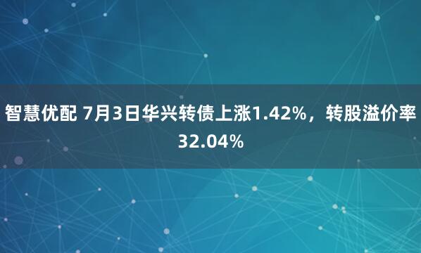 智慧优配 7月3日华兴转债上涨1.42%，转股溢价率32.04%