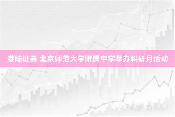 港陆证券 北京师范大学附属中学举办科研月活动