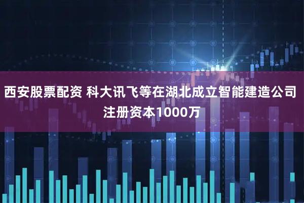 西安股票配资 科大讯飞等在湖北成立智能建造公司 注册资本1000万