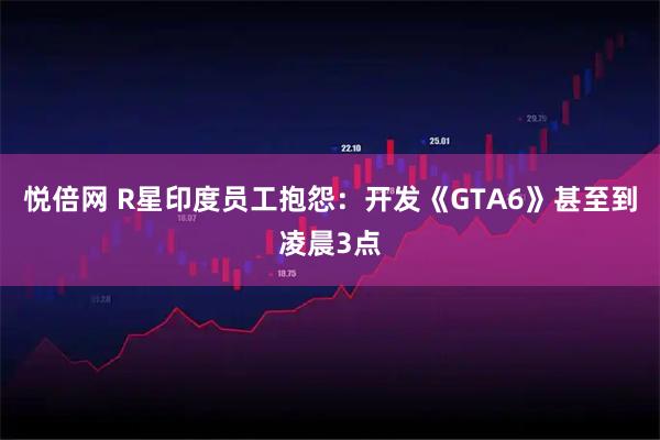 悦倍网 R星印度员工抱怨：开发《GTA6》甚至到凌晨3点