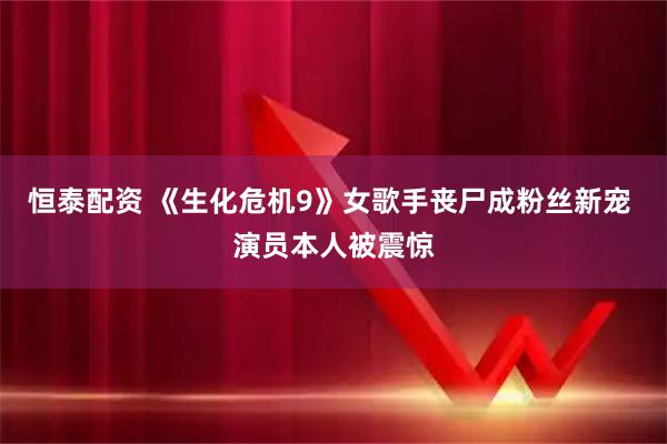 恒泰配资 《生化危机9》女歌手丧尸成粉丝新宠 演员本人被震惊